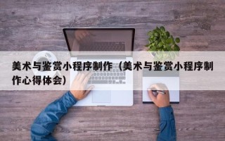 防城港美术与鉴赏小程序制作（美术与鉴赏小程序制作心得体会）