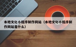 防城港本地文化小程序制作网站（本地文化小程序制作网站是什么）