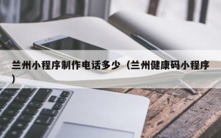 防城港兰州小程序制作电话多少（兰州健康码小程序）
