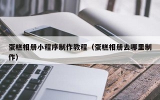 防城港蛋糕相册小程序制作教程（蛋糕相册去哪里制作）